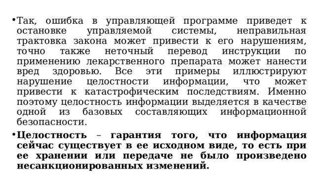 Так, ошибка в управляющей программе приведет к остановке управляемой системы, неправильная трактовка закона может привести к его нарушениям, точно также неточный перевод инструкции по применению лекарственного препарата может нанести вред здоровью. Все эти примеры иллюстрируют нарушение целостности информации, что может привести к катастрофическим последствиям. Именно поэтому целостность информации выделяется в качестве одной из базовых составляющих информационной безопасности. Целостность – гарантия того, что информация сейчас существует в ее исходном виде, то есть при ее хранении или передаче не было произведено несанкционированных изменений.