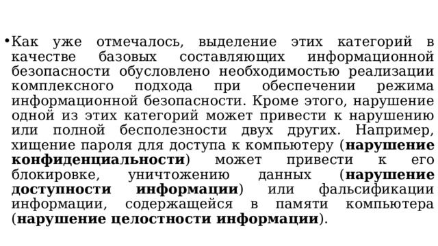 Как уже отмечалось, выделение этих категорий в качестве базовых составляющих информационной безопасности обусловлено необходимостью реализации комплексного подхода при обеспечении режима информационной безопасности. Кроме этого, нарушение одной из этих категорий может привести к нарушению или полной бесполезности двух других. Например, хищение пароля для доступа к компьютеру ( нарушение конфиденциальности ) может привести к его блокировке, уничтожению данных ( нарушение доступности информации ) или фальсификации информации, содержащейся в памяти компьютера ( нарушение целостности информации ).