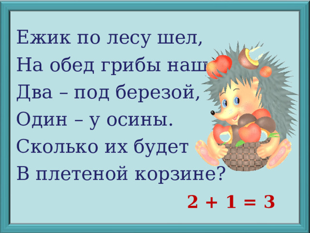 Ежик по лесу шел, На обед грибы нашел: Два – под березой, Один – у осины. Сколько их будет В плетеной корзине? 2 + 1 = 3