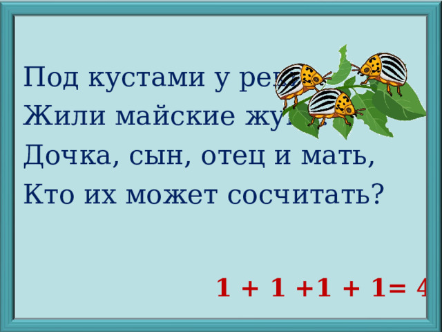 Под кустами у реки Жили майские жуки: Дочка, сын, отец и мать, Кто их может сосчитать? 1 + 1 +1 + 1= 4