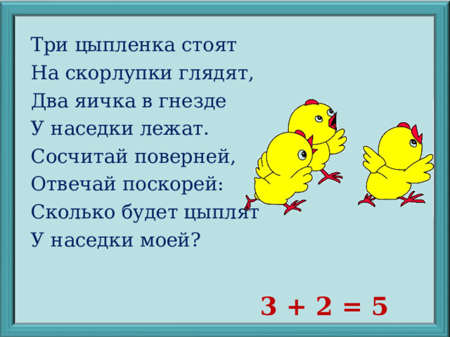 Три цыпленка стоят На скорлупки глядят, Два яичка в гнезде У наседки лежат. Сосчитай поверней, Отвечай поскорей: Сколько будет цыплят У наседки моей? 3 + 2 = 5