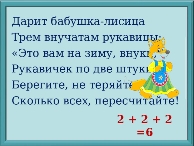 Дарит бабушка-лисица Трем внучатам рукавицы: «Это вам на зиму, внуки, Рукавичек по две штуки. Берегите, не теряйте». Сколько всех, пересчитайте! 2 + 2 + 2 =6