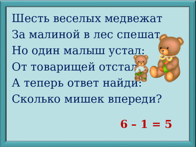 Шесть веселых медвежат За малиной в лес спешат. Но один малыш устал: От товарищей отстал. А теперь ответ найди: Сколько мишек впереди? 6 – 1 = 5