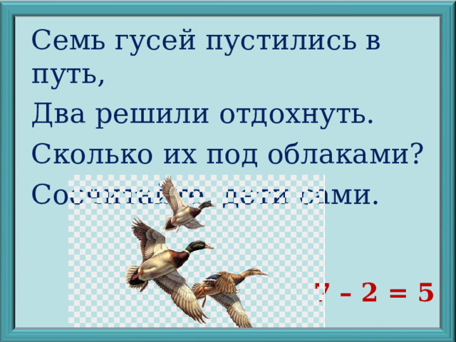 Семь гусей пустились в путь, Два решили отдохнуть. Сколько их под облаками? Сосчитайте, дети сами. 7 – 2 = 5