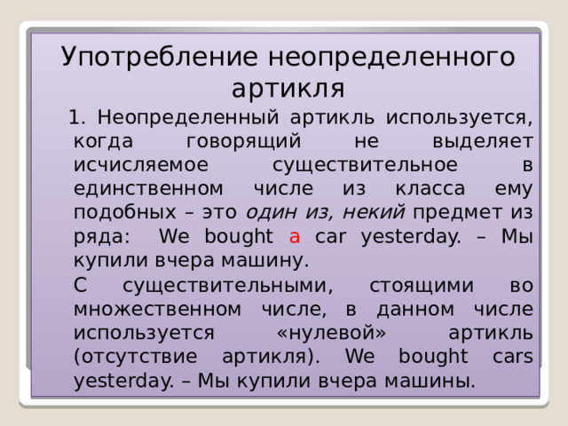 Употребление неопределенного артикля 1. Неопределенный артикль используется, когда говорящий не выделяет исчисляемое существительное в единственном числе из класса ему подобных – это один из, некий предмет из ряда: We bought a car yesterday. – Мы купили вчера машину. С существительными, стоящими во множественном числе, в данном числе используется «нулевой» артикль (отсутствие артикля). We bought cars yesterday. – Мы купили вчера машины.