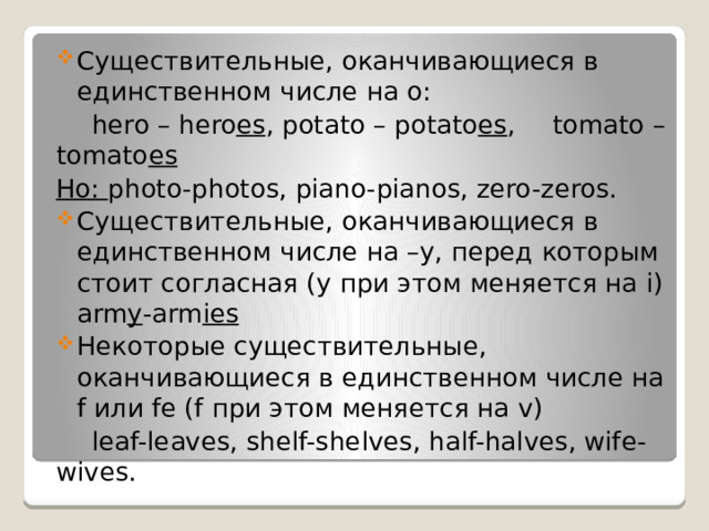 Существительные, оканчивающиеся в единственном числе на o:  hero – hero es , potato – potato es ,  tomato – tomato es Но: photo-photos, piano-pianos, zero-zeros. Существительные, оканчивающиеся в единственном числе на –y, перед которым стоит согласная (y при этом меняется на i) arm y -arm ies