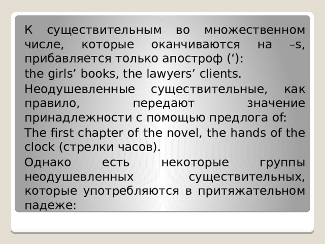 К существительным во множественном числе, которые оканчиваются на –s, прибавляется только апостроф (‘): the girls’ books, the lawyers’ clients. Неодушевленные существительные, как правило, передают значение принадлежности с помощью предлога of: The first chapter of the novel, the hands of the clock (стрелки часов). Однако есть некоторые группы неодушевленных существительных, которые употребляются в притяжательном падеже: