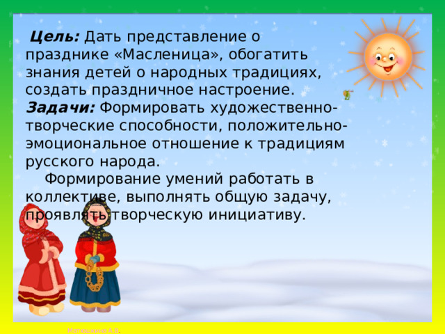 Цель: Дать представление о празднике «Масленица», обогатить знания детей о народных традициях, создать праздничное настроение. Задачи: Формировать художественно- творческие способности, положительно- эмоциональное отношение к традициям русского народа.  Формирование умений работать в коллективе, выполнять общую задачу, проявлять творческую инициативу.