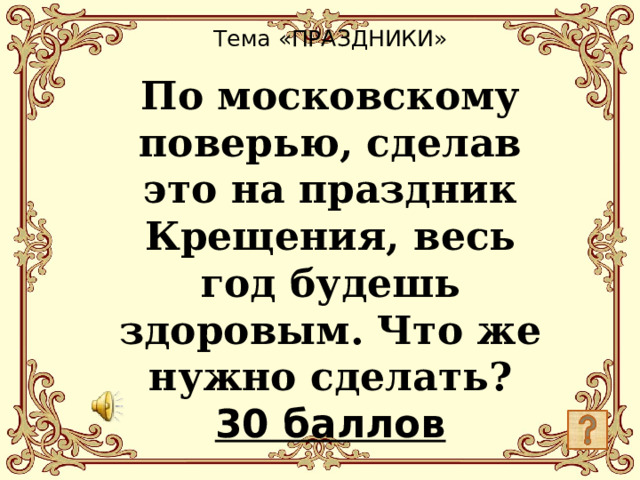 Тема «ПРАЗДНИКИ»   По московскому поверью, сделав это на праздник Крещения, весь год будешь здоровым. Что же нужно сделать?  30 баллов