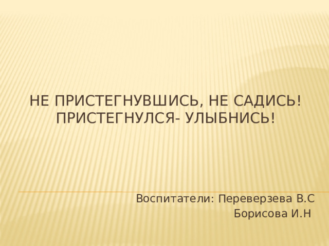 Не пристегнувшись, не садись! Пристегнулся- улыбнись!   Воспитатели: Переверзева В.С Борисова И.Н