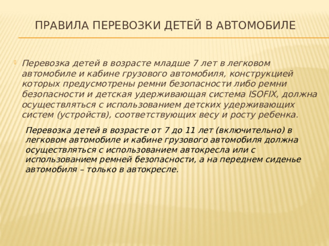 Правила перевозки детей в автомобиле   Перевозка детей в возрасте младше 7 лет в легковом автомобиле и кабине грузового автомобиля, конструкцией которых предусмотрены ремни безопасности либо ремни безопасности и детская удерживающая система ISOFIX, должна осуществляться с использованием детских удерживающих систем (устройств), соответствующих весу и росту ребенка. Перевозка детей в возрасте от 7 до 11 лет (включительно) в легковом автомобиле и кабине грузового автомобиля должна осуществляться с использованием автокресла или с использованием ремней безопасности, а на переднем сиденье автомобиля – только в автокресле.