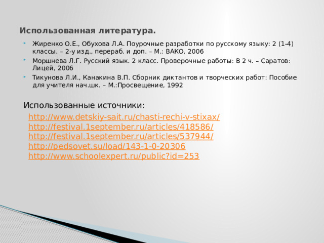 Использованная литература. Жиренко О.Е., Обухова Л.А. Поурочные разработки по русскому языку: 2 (1-4) классы. – 2-у изд., перераб. и доп. – М.: ВАКО, 2006 Моршнева Л.Г. Русский язык. 2 класс. Проверочные работы: В 2 ч. – Саратов: Лицей, 2006 Тикунова Л.И., Канакина В.П. Сборник диктантов и творческих работ: Пособие для учителя нач.шк. – М.:Просвещение, 1992 Использованные источники: http://www.detskiy-sait.ru/chasti-rechi-v-stixax/ http://festival.1september.ru/articles/418586/ http://festival.1september.ru/articles/537944/ http://pedsovet.su/load/143-1-0-20306 http://www.schoolexpert.ru/public?id=253