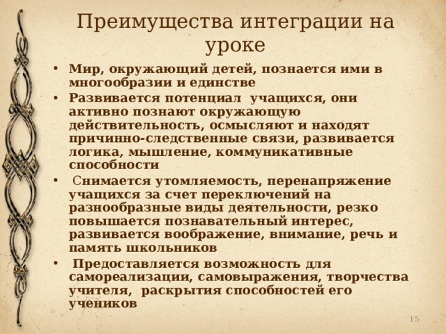 Преимущества интеграции на уроке Мир, окружающий детей, познается ими в многообразии и единстве  Развивается потенциал учащихся, они активно познают окружающую действительность, осмысляют и находят причинно-следственные связи, развивается логика, мышление, коммуникативные способности  С нимается утомляемость, перенапряжение учащихся за счет переключений на разнообразные виды деятельности, резко повышается познавательный интерес, развивается воображение, внимание, речь и память школьников  Предоставляется возможность для самореализации, самовыражения, творчества учителя, раскрытия способностей его учеников