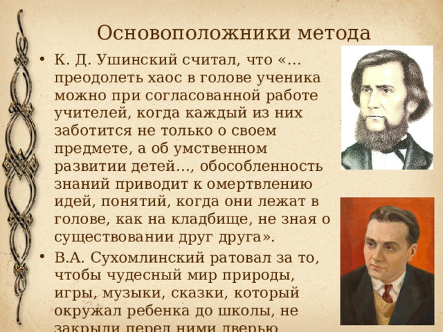 Основоположники метода К. Д. Ушинский считал, что «…преодолеть хаос в голове ученика можно при согласованной работе учителей, когда каждый из них заботится не только о своем предмете, а об умственном развитии детей…, обособленность знаний приводит к омертвлению идей, понятий, когда они лежат в голове, как на кладбище, не зная о существовании друг друга».  В.А. Сухомлинский ратовал за то, чтобы чудесный мир природы, игры, музыки, сказки, который окружал ребенка до школы, не закрыли перед ними дверью класса. 