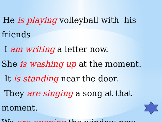 He is  playing volleyball with his friends  I am writing a letter now. She is  washing  up  at the moment .   It is standing near the door.  They are singing a song at that moment. We are opening the window now.  You are  going to the swimming-pool.
