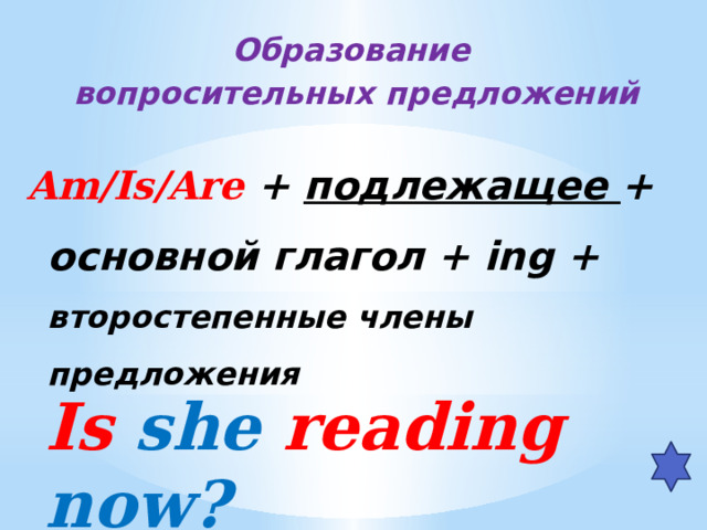 Образование вопросительных предложений  Am/Is/Are + подлежащее + основной глагол + ing + второстепенные члены предложения  Is she reading now?