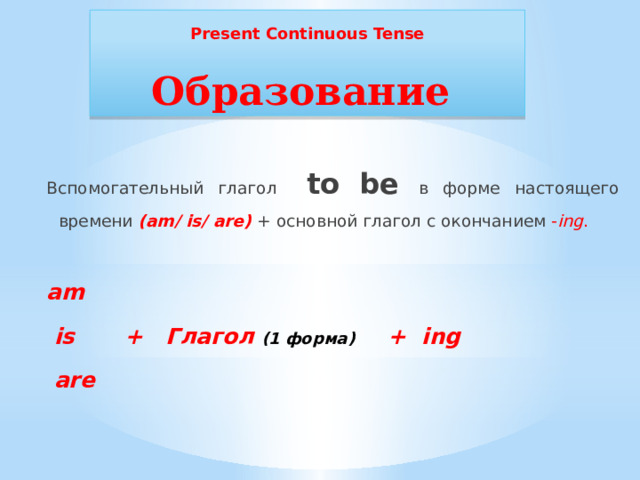 Present Continuous Tense Образование Вспомогательный глагол to be в форме настоящего времени (am/ is/ are) + основной глагол с окончанием - ing .  am  is  + Глагол (1 форма) + ing  are