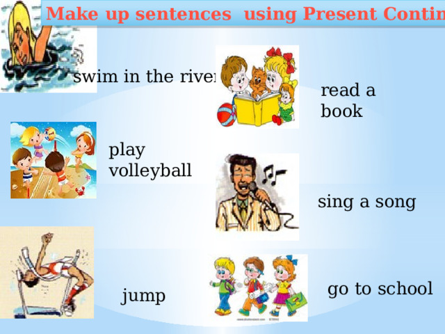 Make up sentences using Present Continuous swim in the river read a book play volleyball sing a song go to school jump