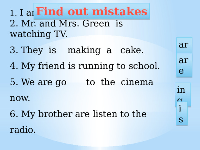 Find out mistakes 1. I am swimming now. 2. Mr. and Mrs. Green is watching TV. 3. They is making a cake. 4. My friend is running to school. 5. We are go to the cinema now. 6. My brother are listen to the radio. are are ing is