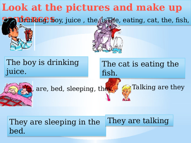 Look at the pictures and make up sentences Drinking, boy, juice , the, is The, eating, cat, the, fish, is  The boy is drinking juice. The cat is eating the fish. Talking are they In, are, bed, sleeping, they . They are talking They are sleeping in the bed.