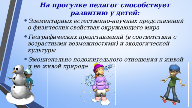 На прогулке педагог способствует развитию у детей:   Элементарных естественно-научных представлений о физических свойствах окружающего мира Географических представлений (в соответствии с возрастными возможностями) и экологической культуры Эмоционально положительного отношения к живой и не живой природе Во время прогулки педагог способствует развитию у детей: -элементарных естественно - научных представлений о физических свойствах окружающего мира; -формированию географических представлений (в соответствии с возрастными возможностями); -формированию экологической культуры; -эмоционально положительного отношения к живой и неживой природе.