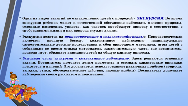 Один из видов занятий по ознакомлению детей с природой – экскурсия . Во время экскурсии ребенок может в естественной обстановке наблюдать явление природы, сезонные изменения, увидеть, как человек преобразует природу в соответствии с требованиями жизни и как природа служит людям. Экскурсии делятся на природоведческие и сельскохозяйственны е. Природоведческая включает вводную беседу, коллективное наблюдение индивидуальные самостоятельные детские исследования и сбор природного материала, игры детей с собранным во время отдыха материалом, заключительную часть, где воспитатель, подводя итог, обращает внимание детей на общую картину природы. Основная часть экскурсии – коллективное наблюдение . Здесь решаются основные задачи. Воспитатель помогает детям подметить и осознать характерные признаки предметов и явлений. Это достигается использованием различных приёмов (вопросы, загадки, стихи, обследова тельские действия, игровые приёмы). Воспитатель дополняет наблюдения своим рассказом и пояснением.