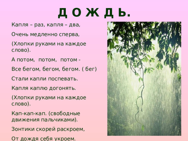 Д О Ж Д Ь. Капля – раз, капля – два, Очень медленно сперва, (Хлопки руками на каждое слово). А потом, потом, потом - Все бегом, бегом, бегом. ( бег) Стали капли поспевать. Капля каплю догонять. (Хлопки руками на каждое слово). Кап-кап-кап. (свободные движения пальчиками). Зонтики скорей раскроем, От дождя себя укроем.(соединить руки над головой)