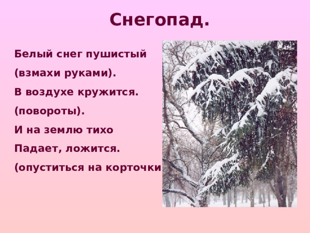 Снегопад. Белый снег пушистый (взмахи руками). В воздухе кружится. (повороты). И на землю тихо Падает, ложится. (опуститься на корточки).