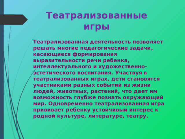 Театрализованные игры Театрализованная деятельность позволяет решать многие педагогические задачи, касающиеся формирования выразительности речи ребенка, интеллектуального и художественно-эстетического воспитания. Участвуя в театрализованных играх, дети становятся участниками разных событий из жизни людей, животных, растений, что дает им возможность глубже познать окружающий мир. Одновременно театрализованная игра прививает ребенку устойчивый интерес к родной культуре, литературе, театру.