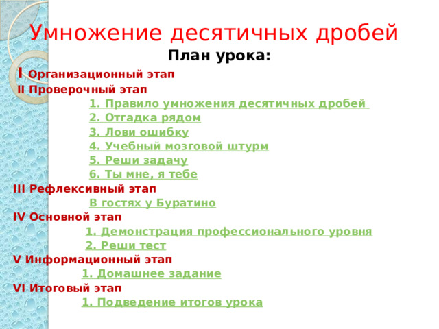 Умножение десятичных дробей План урока:  I  Организационный этап  II Проверочный этап  1. Правило умножения десятичных дробей  2. Отгадка рядом  3. Лови ошибку  4. Учебный мозговой штурм  5. Реши задачу  6. Ты мне, я тебе III Рефлексивный этап  В гостях у Буратино IV Основной этап  1. Демонстрация профессионального уровня  2. Реши тест V Информационный этап  1. Домашнее задание VI Итоговый этап  1. Подведение итогов урока