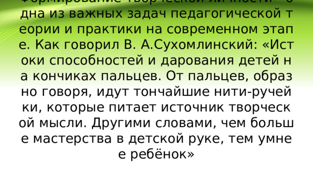 Формирование творческой личности - одна из важных задач педагогической теории и практики на современном этапе. Как говорил В. А.Сухомлинский: «Истоки способностей и дарования детей на кончиках пальцев. От пальцев, образно говоря, идут тончайшие нити-ручейки, которые питает источник творческой мысли. Другими словами, чем больше мастерства в детской руке, тем умнее ребёнок»