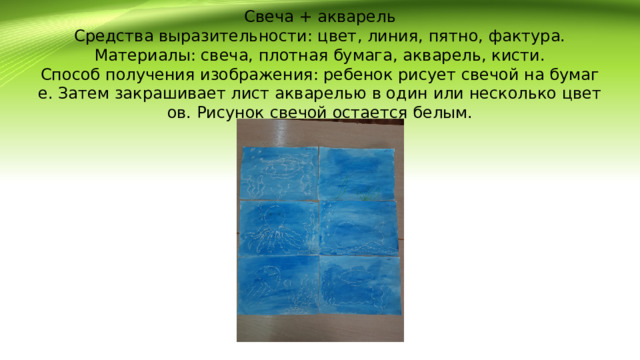 Свеча + акварель  Средства выразительности: цвет, линия, пятно, фактура.  Материалы: свеча, плотная бумага, акварель, кисти.  Способ получения изображения: ребенок рисует свечой на бумаге. Затем закрашивает лист акварелью в один или несколько цветов. Рисунок свечой остается белым.