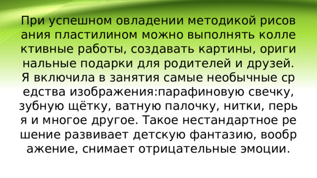 При успешном овладении методикой рисования пластилином можно выполнять коллективные работы, создавать картины, оригинальные подарки для родителей и друзей.  Я включила в занятия самые необычные средства изображения:парафиновую свечку, зубную щётку, ватную палочку, нитки, перья и многое другое. Такое нестандартное решение развивает детскую фантазию, воображение, снимает отрицательные эмоции.