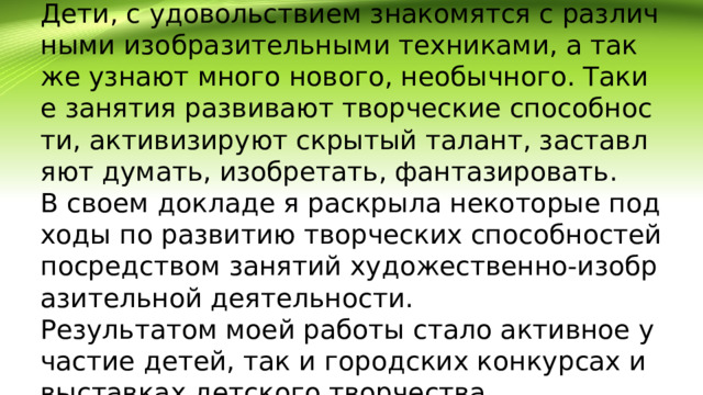 Дети, с удовольствием знакомятся с различными изобразительными техниками, а так же узнают много нового, необычного. Такие занятия развивают творческие способности, активизируют скрытый талант, заставляют думать, изобретать, фантазировать.  В своем докладе я раскрыла некоторые подходы по развитию творческих способностей посредством занятий художественно-изобразительной деятельности.  Результатом моей работы стало активное участие детей, так и городских конкурсах и выставках детского творчества.