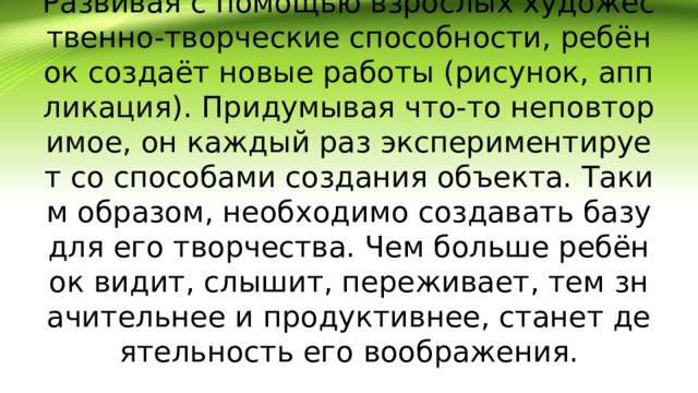 Развивая с помощью взрослых художественно-творческие способности, ребёнок создаёт новые работы (рисунок, аппликация). Придумывая что-то неповторимое, он каждый раз экспериментирует со способами создания объекта. Таким образом, необходимо создавать базу для его творчества. Чем больше ребёнок видит, слышит, переживает, тем значительнее и продуктивнее, станет деятельность его воображения.