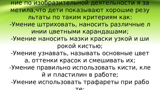 Работая с детьми и проводя диагностирование по изобразительной деятельности я заметила,что дети показывают хорошие результаты по таким критериям как:  -Умение штриховать, наносить различные линии цветными карандашами;  -Умение наносить мазки краски узкой и широкой кистью;  -Умение узнавать, называть основные цвета, оттенки красок и смешивать их;  -Умение правильно использовать кисти, клей и пластилин в работе;  -Умение использовать трафареты при работе;  -Умение убирать за собой рабочее место.