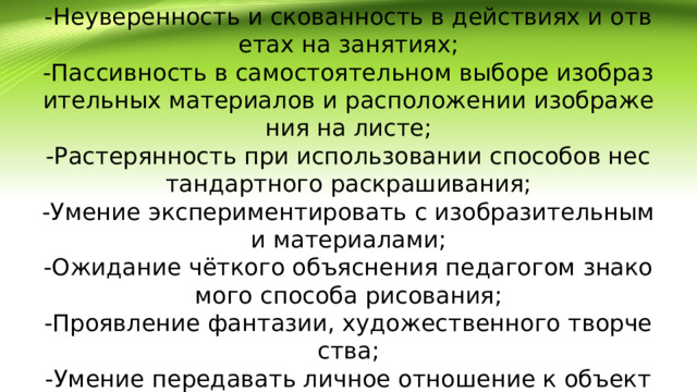 Но одновременно проявились и низкие способности детей:  -Неуверенность и скованность в действиях и ответах на занятиях;  -Пассивность в самостоятельном выборе изобразительных материалов и расположении изображения на листе;  -Растерянность при использовании способов нестандартного раскрашивания;  -Умение экспериментировать с изобразительными материалами;  -Ожидание чёткого объяснения педагогом знакомого способа рисования;  -Проявление фантазии, художественного творчества;  -Умение передавать личное отношение к объекту изображения;