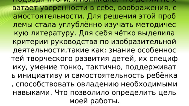 Подводя итоги, я понимала, что детям не хватает уверенности в себе, воображения, самостоятельности. Для решения этой проблемы стала углублённо изучать методическую литературу. Для себя чётко выделила критерии руководства по изобразительной деятельности,такие как: знание особенностей творческого развития детей, их специфику, умение тонко, тактично, поддерживать инициативу и самостоятельность ребёнка, способствовать овладению необходимыми навыками. Что позволило определить цель моей работы.