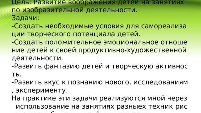 Цель: Развитие воображения детей на занятиях по изобразительной деятельности.  Задачи:  -Создать необходимые условия для самореализации творческого потенциала детей.  -Создать положительное эмоциональное отношение детей к своей продуктивно-художественной деятельности.  -Развить фантазию детей и творческую активность.  -Развить вкус к познанию нового, исследованиям, эксперименту.  На практике эти задачи реализуются мной через использование на занятиях разныех техник рисования изобразительной деятельности.