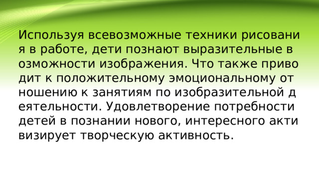 Используя всевозможные техники рисования в работе, дети познают выразительные возможности изображения. Что также приводит к положительному эмоциональному отношению к занятиям по изобразительной деятельности. Удовлетворение потребности детей в познании нового, интересного активизирует творческую активность.