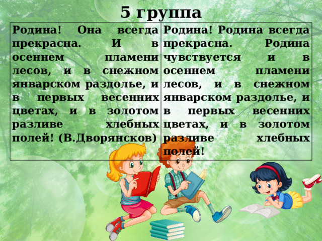 5 группа Родина! Она всегда прекрасна. И в осеннем пламени лесов, и в снежном январском раздолье, и в первых весенних цветах, и в золотом разливе хлебных полей! (В.Дворянсков) Родина! Родина всегда прекрасна. Родина чувствуется и в осеннем пламени лесов, и в снежном январском раздолье, и в первых весенних цветах, и в золотом разливе хлебных полей!