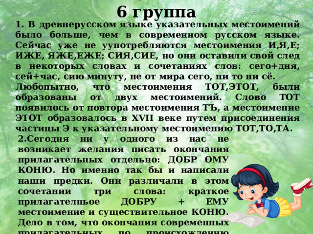 6 группа 1. В древнерусском языке указательных местоимений было больше, чем в современном русском языке. Сейчас уже не уупотребляются местоимения И,Я,Е; ИЖЕ, ЯЖЕ,ЕЖЕ; СИЯ,СИЕ, но они оставили свой след в некоторых словах и сочетаниях слов: сего+дня, сей+час, сию минуту, не от мира сего, ни то ни сё. Любопытно, что местоимения ТОТ,ЭТОТ, были образованы от двух местоимений. Слово ТОТ появилось от повтора местоимения ТЪ, а местоимение ЭТОТ образовалось в XVII веке путем присоединения частицы Э к указательному местоимению ТОТ,ТО,ТА. 2.Сегодня ни у одного из нас не возникает желания писать окончания прилагательных отдельно: ДОБР ОМУ КОНЮ. Но именно так бы и написали наши предки. Они различали в этом сочетании три слова: краткое прилагателньое ДОБРУ + ЕМУ местоимение и существительное КОНЮ. Дело в том, что окончания современных прилагательных по происхождению являются местоимениями.