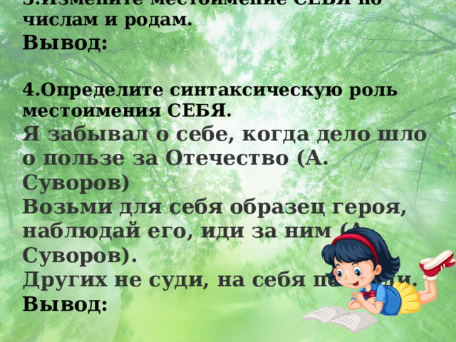 3.Измените местоимение СЕБЯ по числам и родам. Вывод:  4.Определите синтаксическую роль местоимения СЕБЯ. Я забывал о себе, когда дело шло о пользе за Отечество (А. Суворов) Возьми для себя образец героя, наблюдай его, иди за ним (А. Суворов). Других не суди, на себя погляди.  Вывод: