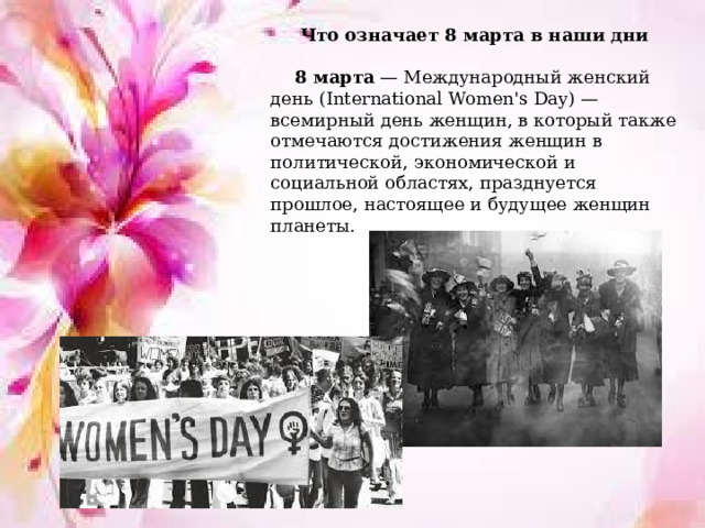 Что означает 8 марта в наши дни   8 марта  — Международный женский день (International Women's Day) — всемирный день женщин, в который также отмечаются достижения женщин в политической, экономической и социальной областях, празднуется прошлое, настоящее и будущее женщин планеты.