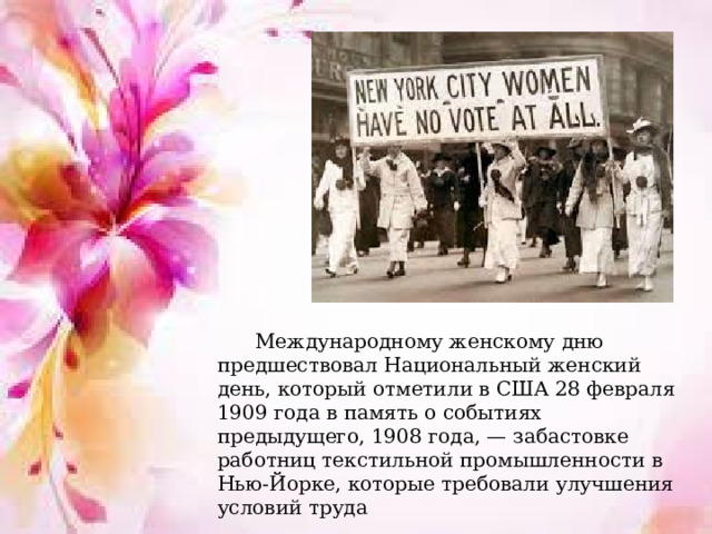    Международному женскому дню предшествовал Национальный женский день, который отметили в США 28 февраля 1909 года в память о событиях предыдущего, 1908 года, — забастовке работниц текстильной промышленности в Нью-Йорке, которые требовали улучшения условий труда