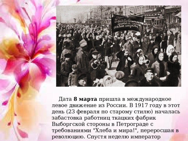 Дата 8 марта пришла в международное левое движение из России. В 1917 году в этот день (23 февраля по старому стилю) началась забастовка работниц ткацких фабрик Выборгской стороны в Петрограде с требованиями 