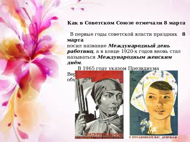 Как в Советском Союзе отмечали 8 марта  В первые годы советской власти праздник  8 марта   носил название Международный день работниц , а в конце 1920-х годов вновь стал называться Международным женским днём .  В 1965 году указом Президиума Верховного Совета  СССР 8 марта  был объявлен нерабочим днем.