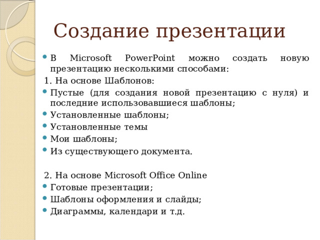 Создание презентации В Microsoft PowerPoint можно создать новую презентацию несколькими способами: 1. На основе Шаблонов: Пустые (для создания новой презентацию с нуля) и последние использовавшиеся шаблоны; Установленные шаблоны; Установленные темы Мои шаблоны; Из существующего документа. 2. На основе Microsoft Office Online
