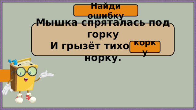 Найди ошибку Мышка спряталась под горку И грызёт тихонько норку. корку