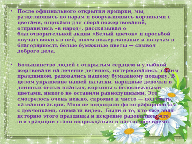 После официального открытия ярмарки, мы, разделившись по парам и вооружившись корзинами с цветами, ящиками для сбора пожертвований, отправились «в народ», рассказывая о благотворительной акции «Белый цветок» и просьбой поучаствовать в ней, внеся пожертвование и получая в благодарность белые бумажные цветы — символ доброго дела.  Большинство людей с открытым сердцем и улыбкой жертвовали на лечение детишек, интересовались самим праздником, радовались нашему бумажному подарку. В целом украшение нашей палатки, нарядные девочки в длинных белых платьях, корзины с белоснежными цветами, никого не оставили равнодушными. Это смотрелось очень нежно, скромно и чисто — под стать названию акции. Многие подходили фотографироваться с девчонками, снимали видео. Были и те, кто уже знал историю этого праздника и искренне радовались, что эти традиции стали возрождаться в настоящее время.